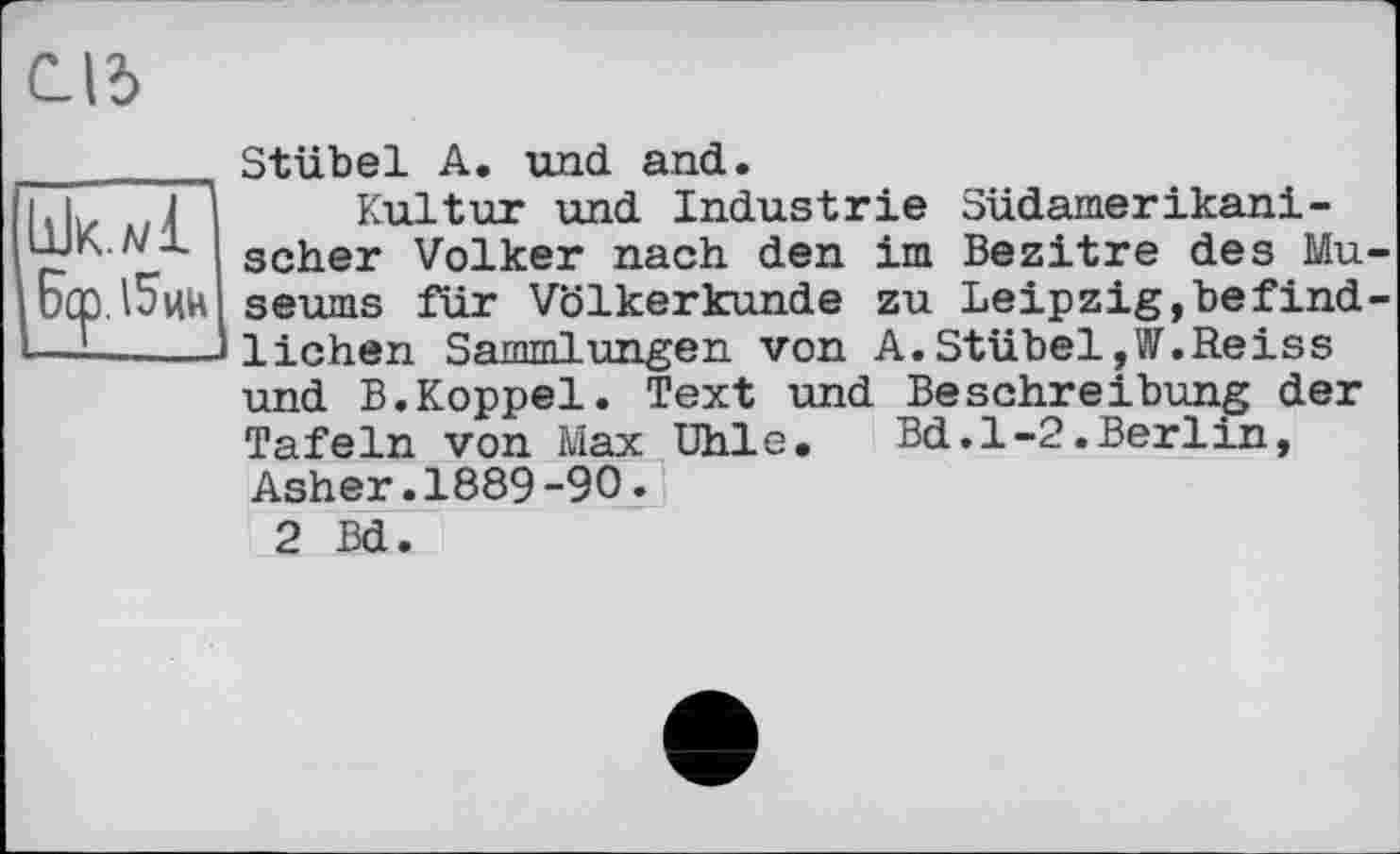 ﻿CI5
Ьк.л/1
Берлин
Stübel A. und and.
Kultur und Industrie Südamerikanischer Volker nach den im Bezitre des Museums für Völkerkunde zu Leipzig,befindlichen Sammlungen von A.Stübel,W.Reiss und B.Koppel. Text und Beschreibung der Tafeln von Max Uhle.	Bd.1-2.Berlin,
Asher.1889-90.
2 Bd.